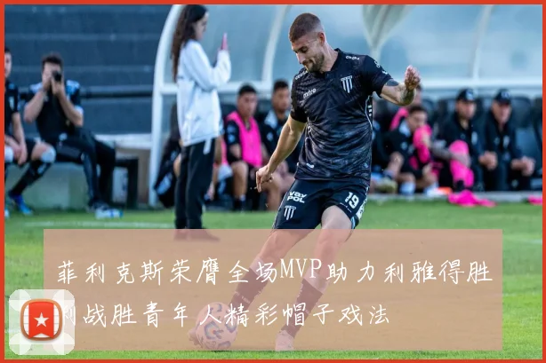 菲利克斯荣膺全场MVP助力利雅得胜利战胜青年人精彩帽子戏法