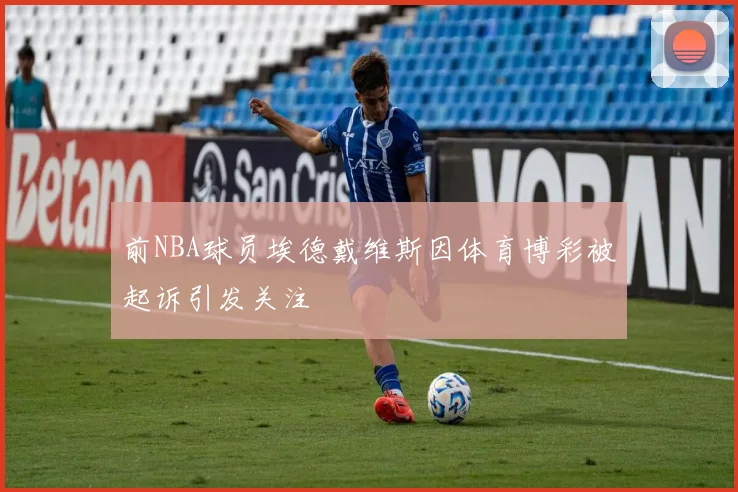前NBA球员埃德戴维斯因体育博彩被起诉引发关注