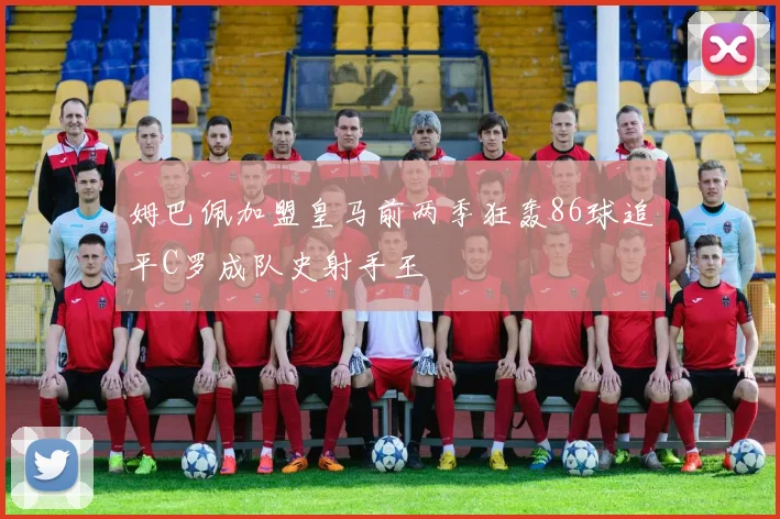 姆巴佩加盟皇马前两季狂轰86球追平C罗成队史射手王