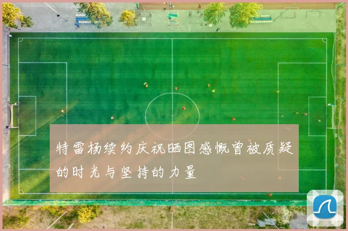 特雷杨续约庆祝晒图感慨曾被质疑的时光与坚持的力量
