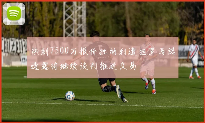 热刺7500万报价托纳利遭拒罗马诺透露将继续谈判推进交易