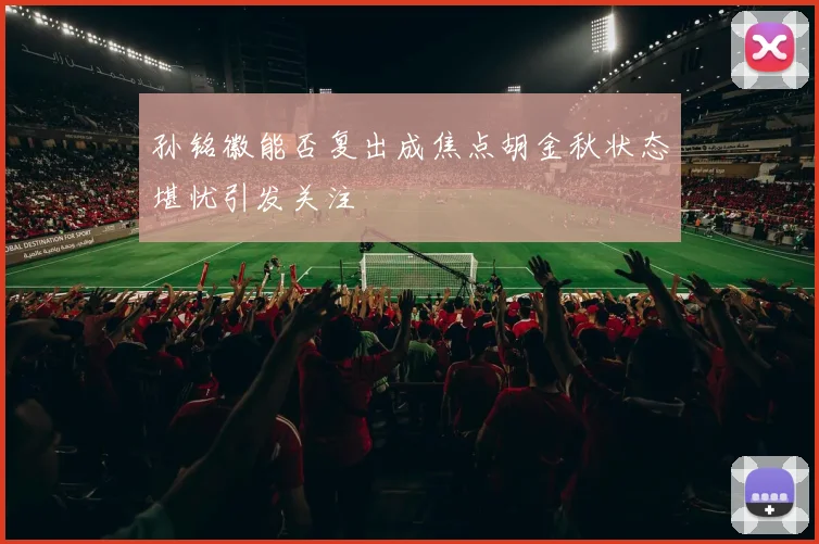孙铭徽能否复出成焦点胡金秋状态堪忧引发关注