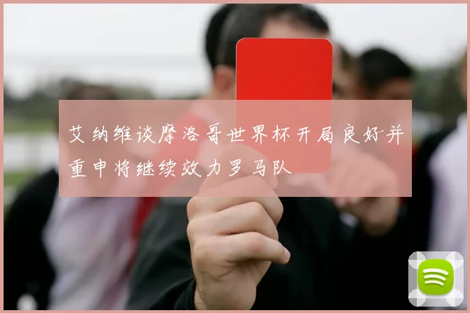 艾纳维谈摩洛哥世界杯开局良好并重申将继续效力罗马队