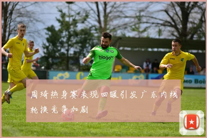 周琦热身赛表现回暖引发广东内线轮换竞争加剧