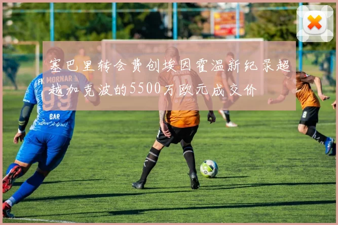 塞巴里转会费创埃因霍温新纪录超越加克波的5500万欧元成交价