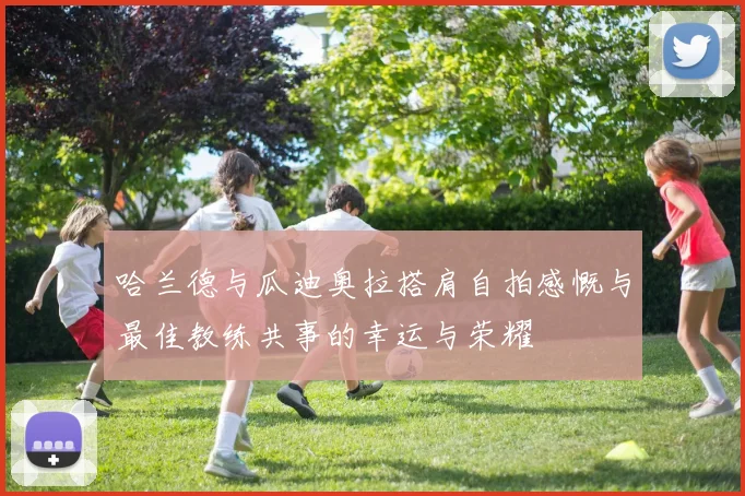 哈兰德与瓜迪奥拉搭肩自拍感慨与最佳教练共事的幸运与荣耀