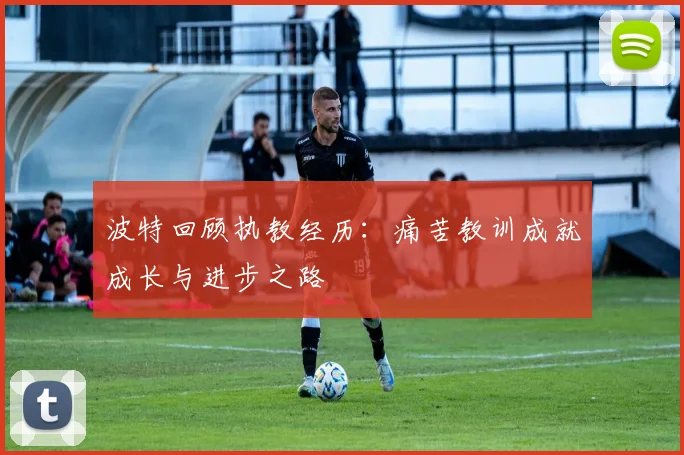 波特回顾执教经历：痛苦教训成就成长与进步之路