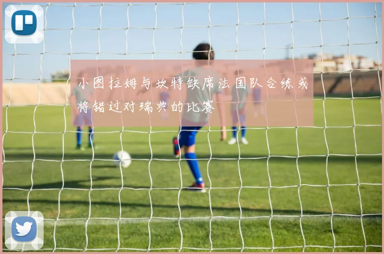 小图拉姆与坎特缺席法国队合练或将错过对瑞典的比赛