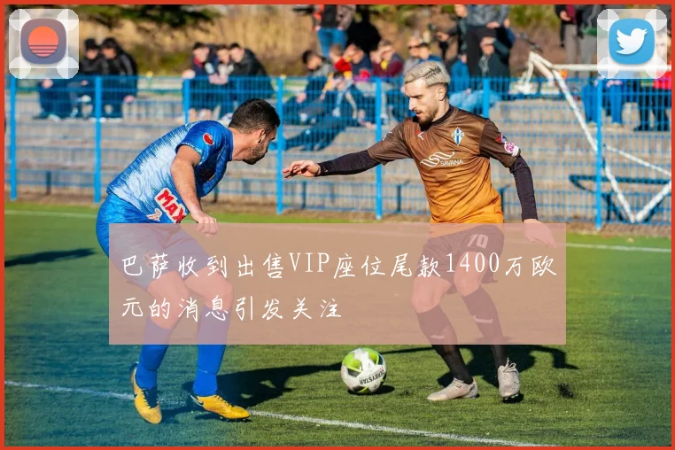 巴萨收到出售VIP座位尾款1400万欧元的消息引发关注