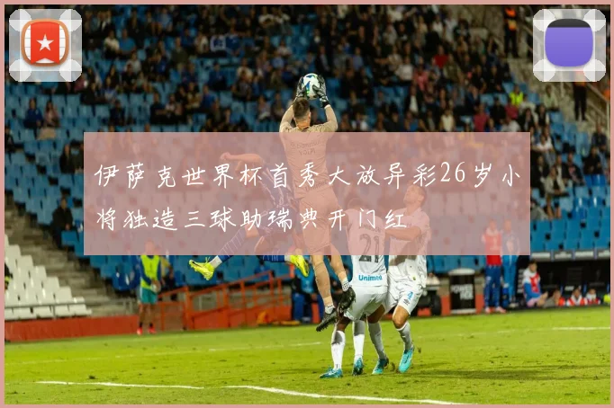 伊萨克世界杯首秀大放异彩26岁小将独造三球助瑞典开门红