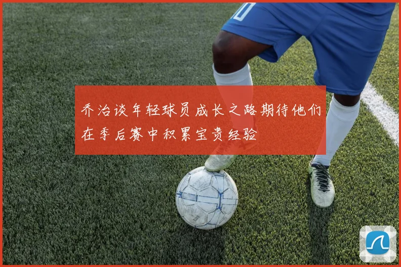 乔治谈年轻球员成长之路期待他们在季后赛中积累宝贵经验