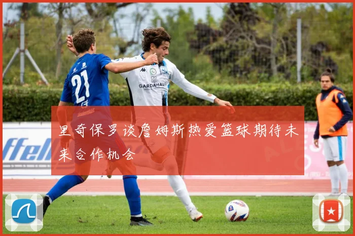里奇保罗谈詹姆斯热爱篮球期待未来合作机会