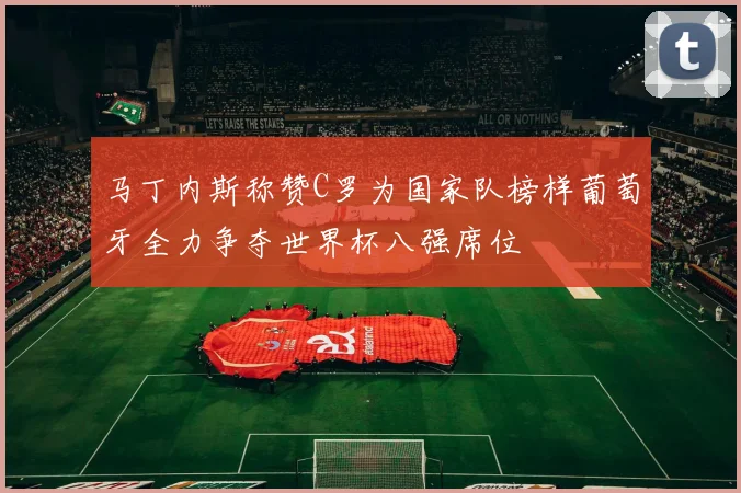 马丁内斯称赞C罗为国家队榜样葡萄牙全力争夺世界杯八强席位