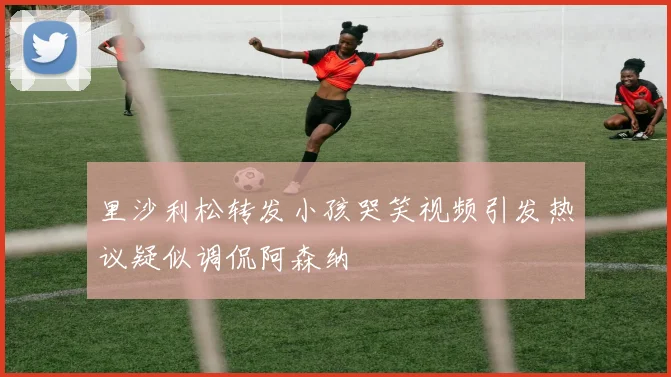 里沙利松转发小孩哭笑视频引发热议疑似调侃阿森纳