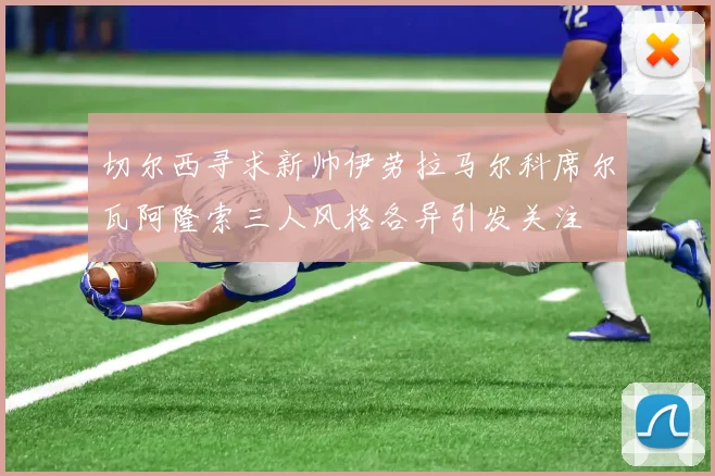 切尔西寻求新帅伊劳拉马尔科席尔瓦阿隆索三人风格各异引发关注