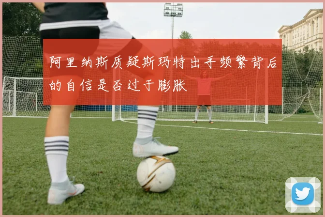 阿里纳斯质疑斯玛特出手频繁背后的自信是否过于膨胀
