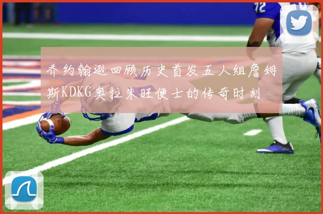 乔约翰逊回顾历史首发五人组詹姆斯KDKG奥拉朱旺便士的传奇时刻